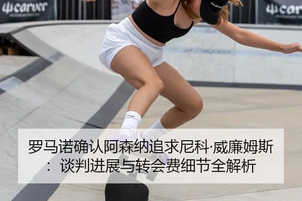 罗马诺确认阿森纳追求尼科·威廉姆斯：谈判进展与转会费细节全解析