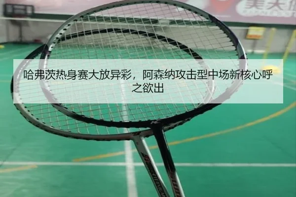 哈弗茨热身赛大放异彩，阿森纳攻击型中场新核心呼之欲出