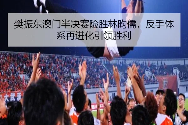 樊振东澳门半决赛险胜林昀儒，反手体系再进化引领胜利