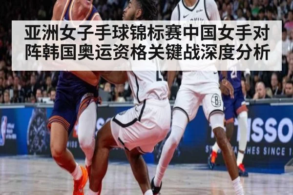 亚洲女子手球锦标赛中国女手对阵韩国奥运资格关键战深度分析